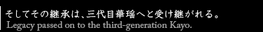そしてその継承は、三代目華瑶へと受け継がれる。Legacy passed on to the third-generation Kayo.