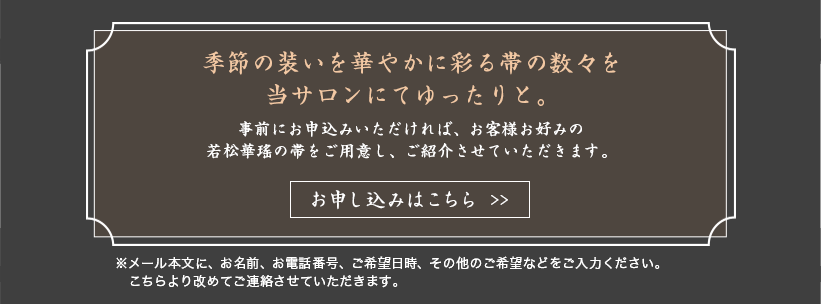 季節の装いを華やかに彩る帯の数々を当サロンにてゆったりと。事前にお申込みいただければ、お客様お好みの若松華瑤の帯をご用意し、ご紹介させていただきます。